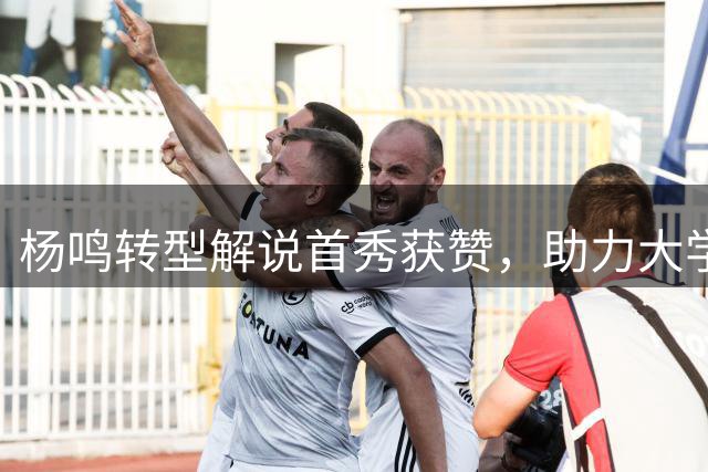 杨鸣转型解说首秀获赞，助力大学生篮球赛事升温