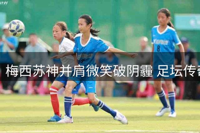梅西苏神并肩微笑破阴霾 足坛传奇友情历久弥新