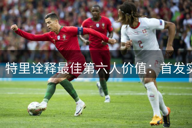 特里诠释最佳第六人价值：首发实力与无私精神的完美结合