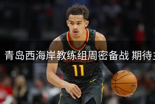 青岛西海岸教练组周密备战 期待主场再创佳绩